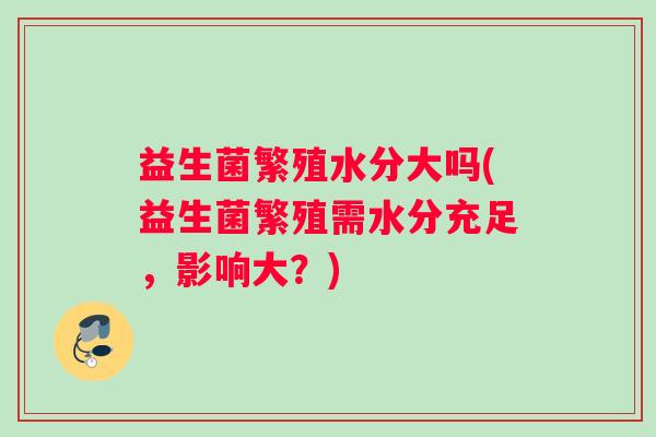 益生菌繁殖水分大吗(益生菌繁殖需水分充足，影响大？)