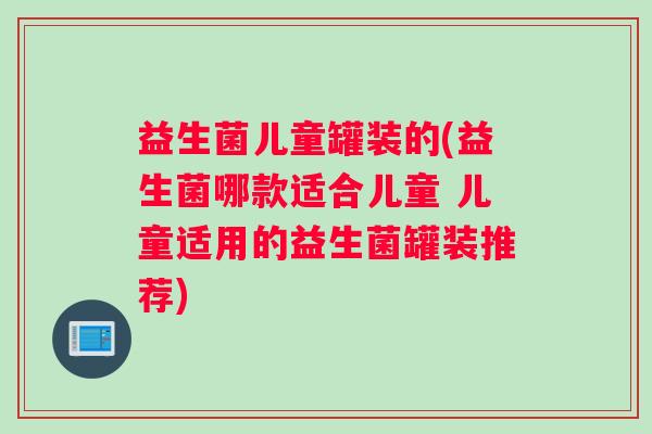 益生菌儿童罐装的(益生菌哪款适合儿童 儿童适用的益生菌罐装推荐)