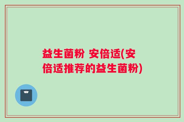 益生菌粉 安倍适(安倍适推荐的益生菌粉)