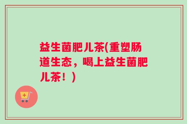 益生菌肥儿茶(重塑肠道生态，喝上益生菌肥儿茶！)