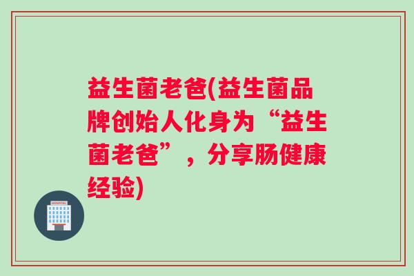 益生菌老爸(益生菌品牌创始人化身为“益生菌老爸”，分享肠健康经验)