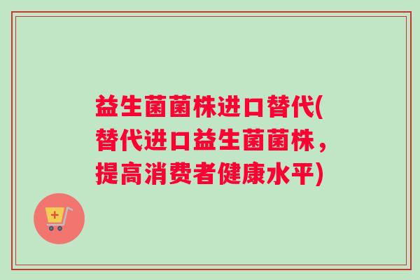 益生菌菌株进口替代(替代进口益生菌菌株，提高消费者健康水平)