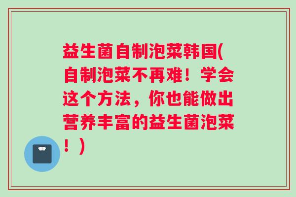 益生菌自制泡菜韩国(自制泡菜不再难！学会这个方法，你也能做出营养丰富的益生菌泡菜！)