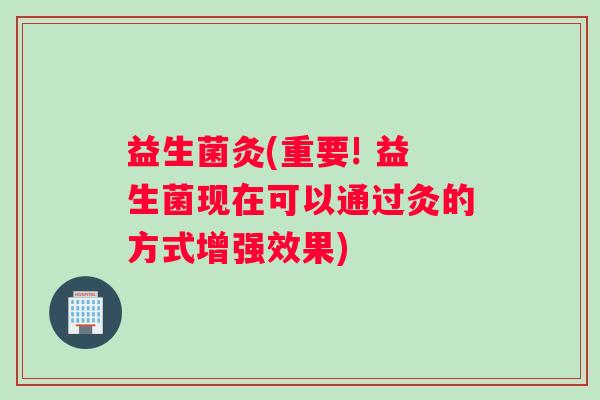 益生菌灸(重要! 益生菌现在可以通过灸的方式增强效果)