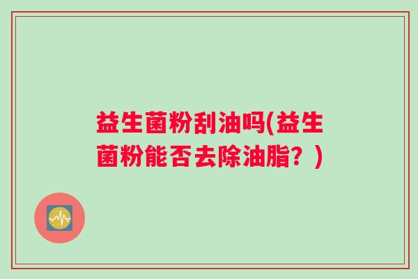 益生菌粉刮油吗(益生菌粉能否去除油脂？)