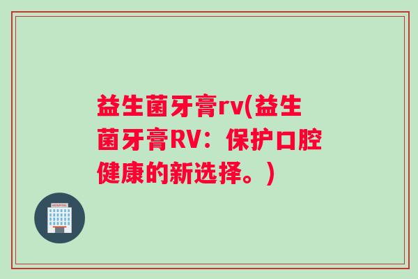 益生菌牙膏rv(益生菌牙膏RV：保护口腔健康的新选择。)
