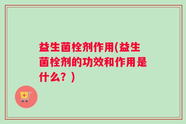 益生菌栓剂作用(益生菌栓剂的功效和作用是什么？)