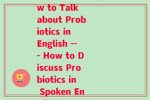 益生菌英语口语(How to Talk about Probiotics in English --- How to Discuss Probiotics in Spoken English)