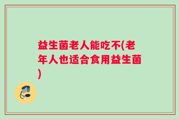 益生菌老人能吃不(老年人也适合食用益生菌)