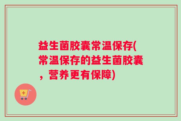 益生菌胶囊常温保存(常温保存的益生菌胶囊，营养更有保障)