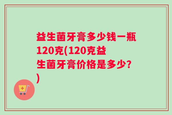 益生菌牙膏多少钱一瓶120克(120克益生菌牙膏价格是多少？)