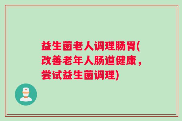 益生菌老人调理肠胃(改善老年人肠道健康，尝试益生菌调理)