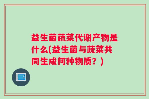 益生菌蔬菜代谢产物是什么(益生菌与蔬菜共同生成何种物质？)
