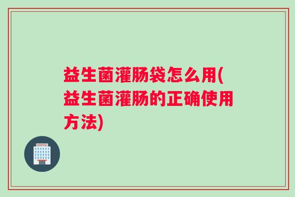 益生菌灌肠袋怎么用(益生菌灌肠的正确使用方法)
