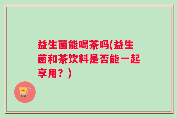 益生菌能喝茶吗(益生菌和茶饮料是否能一起享用？)