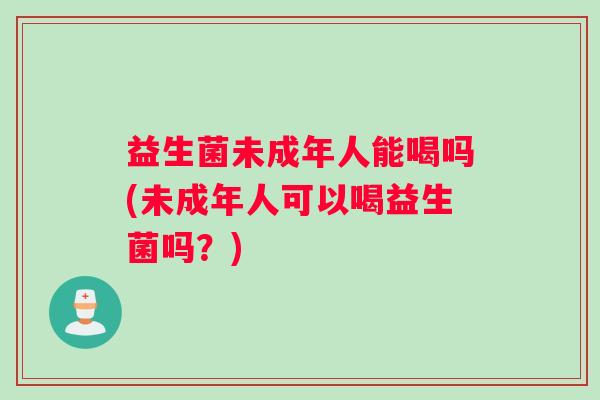 益生菌未成年人能喝吗(未成年人可以喝益生菌吗？)