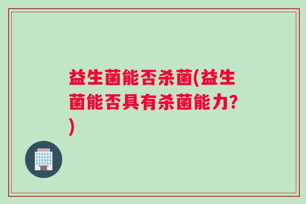 益生菌能否杀菌(益生菌能否具有杀菌能力？)