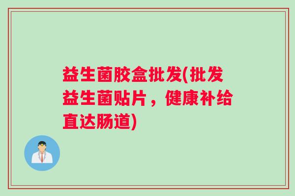 益生菌胶盒批发(批发益生菌贴片，健康补给直达肠道)