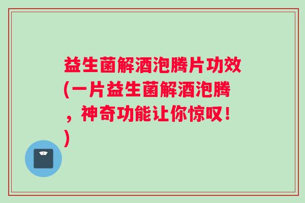 益生菌解酒泡腾片功效(一片益生菌解酒泡腾，神奇功能让你惊叹！)