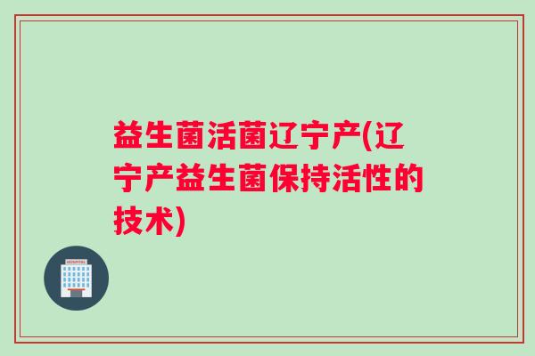 益生菌活菌辽宁产(辽宁产益生菌保持活性的技术)