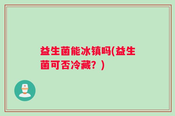 益生菌能冰镇吗(益生菌可否冷藏？)
