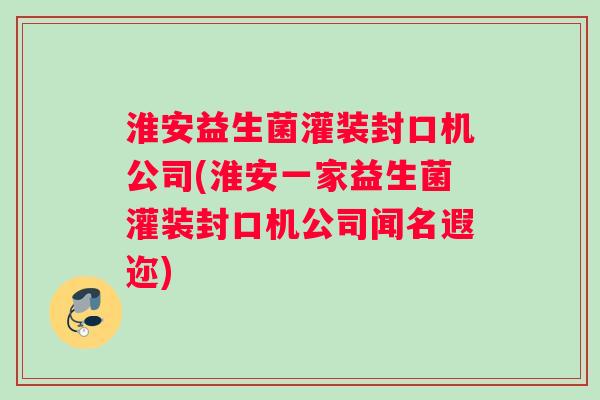 淮安益生菌灌装封口机公司(淮安一家益生菌灌装封口机公司闻名遐迩)