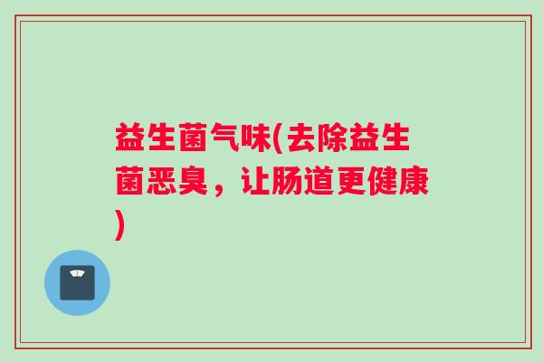 益生菌气味(去除益生菌恶臭，让肠道更健康)