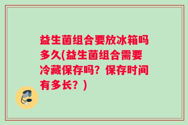 益生菌组合要放冰箱吗多久(益生菌组合需要冷藏保存吗？保存时间有多长？)
