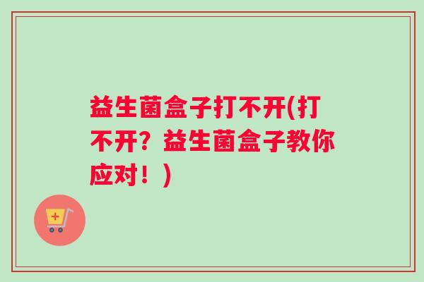 益生菌盒子打不开(打不开？益生菌盒子教你应对！)