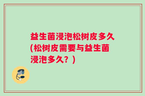 益生菌浸泡松树皮多久(松树皮需要与益生菌浸泡多久？)