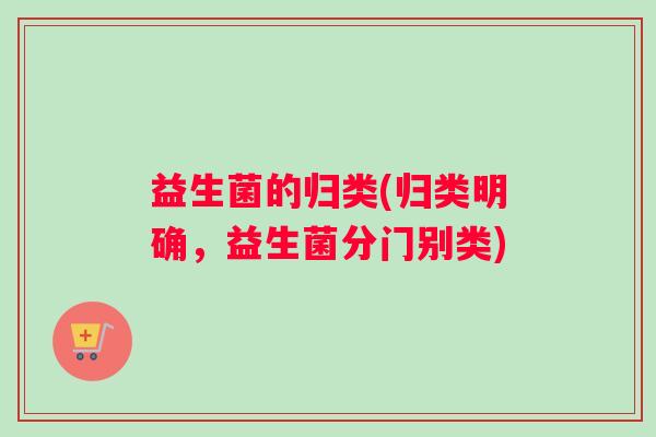 益生菌的归类(归类明确，益生菌分门别类)