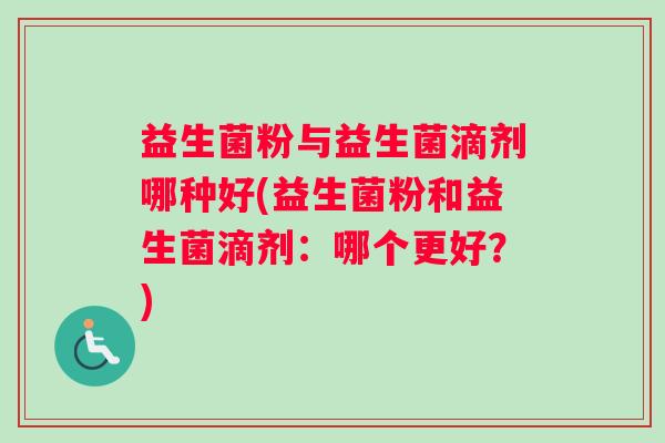 益生菌粉与益生菌滴剂哪种好(益生菌粉和益生菌滴剂：哪个更好？)