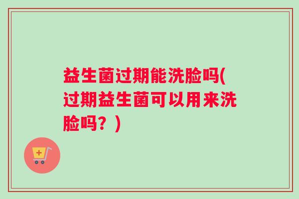 益生菌过期能洗脸吗(过期益生菌可以用来洗脸吗？)