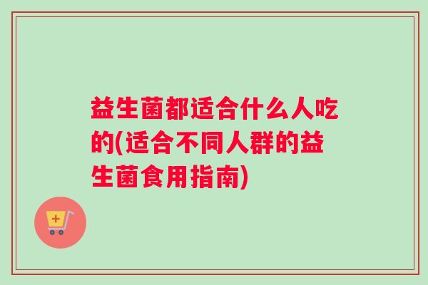 益生菌都适合什么人吃的(适合不同人群的益生菌食用指南)