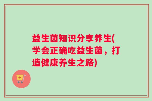 益生菌知识分享养生(学会正确吃益生菌，打造健康养生之路)