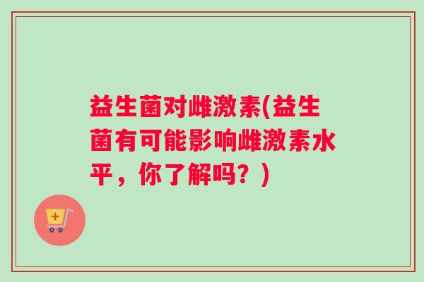 益生菌对雌激素(益生菌有可能影响雌激素水平，你了解吗？)