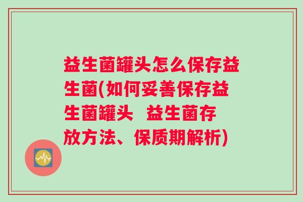 益生菌罐头怎么保存益生菌(如何妥善保存益生菌罐头  益生菌存放方法、保质期解析)