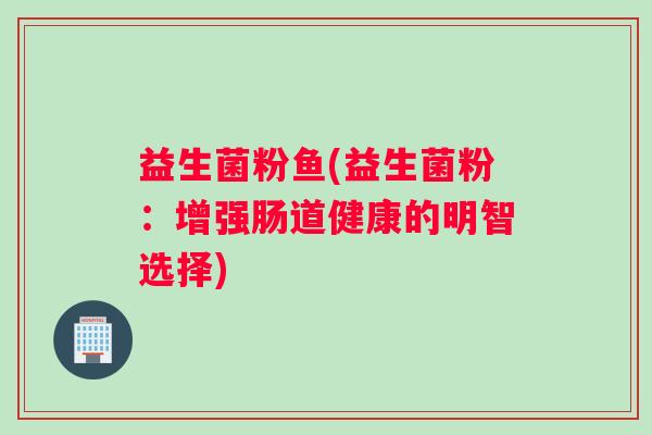 益生菌粉鱼(益生菌粉：增强肠道健康的明智选择)