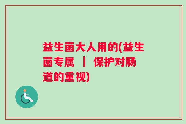 益生菌大人用的(益生菌专属 ｜ 保护对肠道的重视)