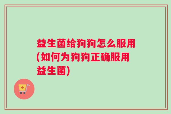 益生菌给狗狗怎么服用(如何为狗狗正确服用益生菌)