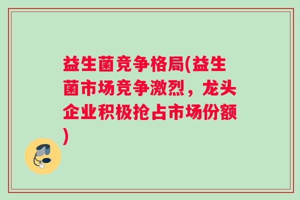 益生菌竞争格局(益生菌市场竞争激烈，龙头企业积极抢占市场份额)