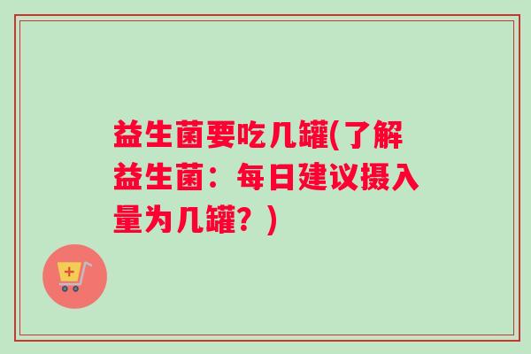 益生菌要吃几罐(了解益生菌：每日建议摄入量为几罐？)