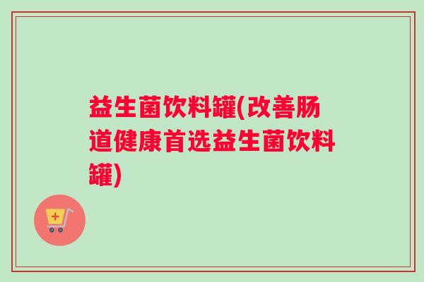 益生菌饮料罐(改善肠道健康首选益生菌饮料罐)