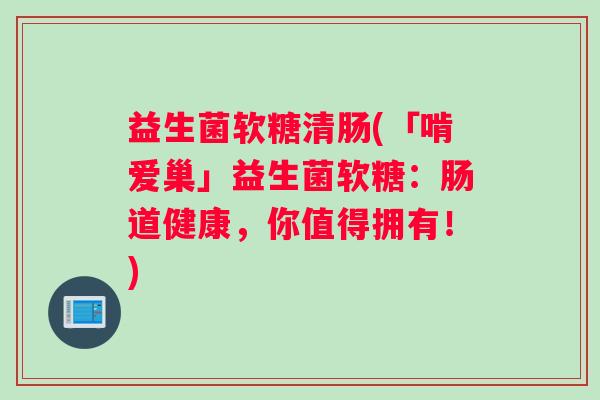益生菌软糖清肠(「啃爱巢」益生菌软糖：肠道健康，你值得拥有！)