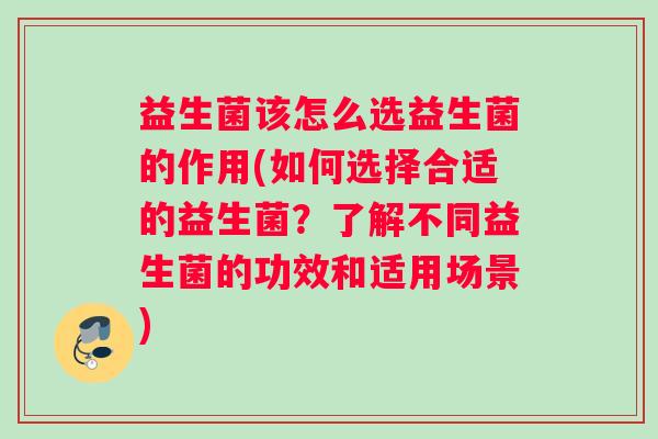益生菌该怎么选益生菌的作用(如何选择合适的益生菌？了解不同益生菌的功效和适用场景)
