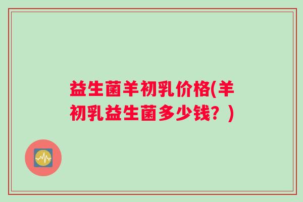 益生菌羊初乳价格(羊初乳益生菌多少钱？)