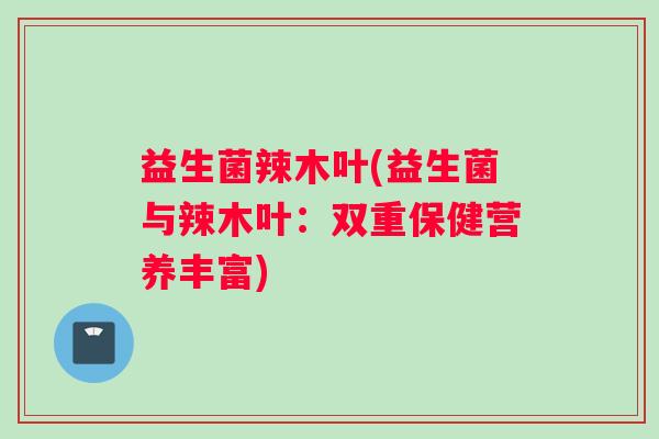 益生菌辣木叶(益生菌与辣木叶：双重保健营养丰富)