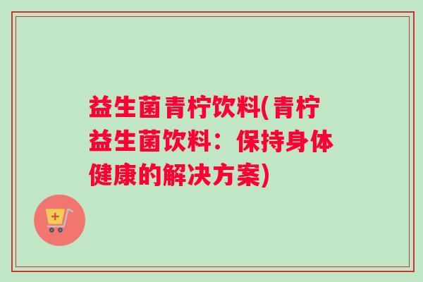 益生菌青柠饮料(青柠益生菌饮料：保持身体健康的解决方案)