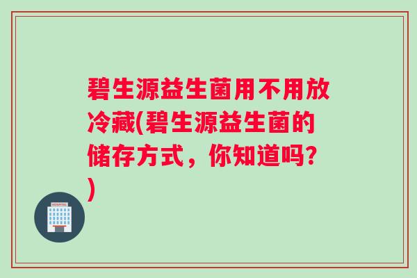 碧生源益生菌用不用放冷藏(碧生源益生菌的储存方式，你知道吗？)