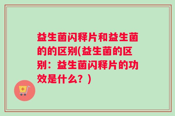 益生菌闪释片和益生菌的的区别(益生菌的区别：益生菌闪释片的功效是什么？)